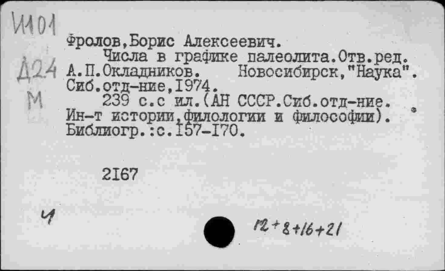 ﻿VW04
м
Фролов,Борис Алексеевич.
Числа в графике палеолита.Отв.ред А. П. Окладников. Новосибирск,"Наука Сиб.отд-ние,I974.
239 с.с ил.(АН СССР.Сиб.отд-ние. Ин-т истории.филологии и философии). Библиогр.:с.157-170.
2167
Ч
